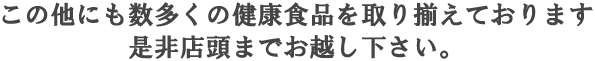 この他にも数多くの健康食品を取り揃えております 是非店頭までお越し下さい。